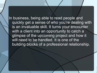 In business, being able to read people and quickly get a sense of who you’re dealing with is an invaluable skill. It turns your encounter with a client into an opportunity to catch a glimpse of the upcoming project and how it will need to be handled. It is one of the building blocks of a professional relationship. 