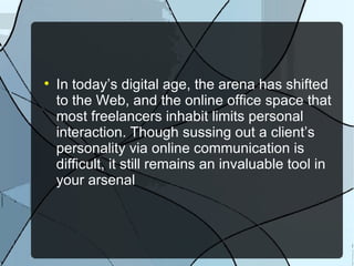 In today’s digital age, the arena has shifted to the Web, and the online office space that most freelancers inhabit limits personal interaction. Though sussing out a client’s personality via online communication is difficult, it still remains an invaluable tool in your arsenal 