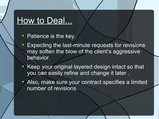 How to Deal... Patience is the key. Expecting the last-minute requests for revisions may soften the blow of the client’s aggressive behavior. Keep your original layered design intact so that you can easily refine and change it later . Also, make sure your contract specifies a limited number of revisions. 