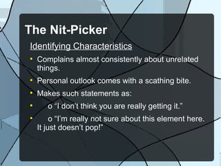 The Nit-Picker Identifying Characteristics Complains almost consistently about unrelated things. Personal outlook comes with a scathing bite. Makes such statements as: o “I don’t think you are really getting it.” o “I’m really not sure about this element here. It just doesn’t pop!” 