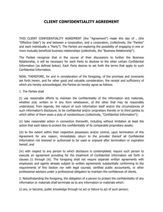 CLIENT CONFIDENTIALITY AGREEMENT
THIS CLIENT CONFIDENTIALITY AGREEMENT (the “Agreement”) made this day of , (the
“Effective Date”) by and between a corporation, and a corporation, (collectively, the “Parties”
and each individually a “Party”). The Parties are exploring the possibility of engaging in one or
more mutually beneficial business relationships (collectively, the “Business Relationship”).
The Parties recognize that in the course of their discussions to further the Business
Relationship, it will be necessary for each Party to disclose to the other certain Confidential
Information (as defined below). Each Party desires to set forth the terms that apply to such
Confidential Information.
NOW, THEREFORE, for and in consideration of the foregoing, of the promises and covenants
set forth herein, and for other good and valuable consideration, the receipt and sufficiency of
which are hereby acknowledged, the Parties do hereby agree as follows:
1. The Parties shall
(i) use reasonable efforts to maintain the confidentiality of the information and materials,
whether oral, written or in any form whatsoever, of the other that may be reasonably
understood, from legends, the nature of such information itself and/or the circumstances of
such information’s disclosure, to be confidential and/or proprietary thereto or to third parties to
which either of them owes a duty of nondisclosure (collectively, “Confidential Information”);
(ii) take reasonable action in connection therewith, including without limitation at least the
action that each takes to protect the confidentiality of its comparable proprietary assets;
(iii) to the extent within their respective possession and/or control, upon termination of this
Agreement for any reason, immediately return to the provider thereof all Confidential
Information not licensed or authorized to be used or enjoyed after termination or expiration
hereof, and
(iv) with respect to any person to which disclosure is contemplated, require such person to
execute an agreement providing for the treatment of Confidential Information set forth in
clauses (i) through (iii). The foregoing shall not require separate written agreements with
employees and agents already subject to written agreements substantially conforming to the
requirements of this Section nor with legal counsel, certified public accountants, or other
professional advisers under a professional obligation to maintain the confidences of clients.
2. Notwithstanding the foregoing, the obligation of a person to protect the confidentiality of any
information or materials shall terminate as to any information or materials which:
(i) are, or become, public knowledge through no act or failure to act of such person;
 