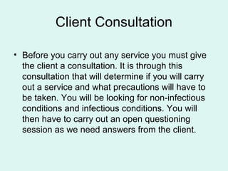 Client Consultation

• Before you carry out any service you must give
  the client a consultation. It is through this
  consultation that will determine if you will carry
  out a service and what precautions will have to
  be taken. You will be looking for non-infectious
  conditions and infectious conditions. You will
  then have to carry out an open questioning
  session as we need answers from the client.
 