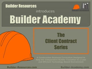 The
Client Contract
Series
Builder-Resources.com Builder-Academy.com
A Construction Business Curriculum Designed to
Help the Independent Builder Transition to a Lean
and Efficient Technology-Based Environment
Builder Resources
 