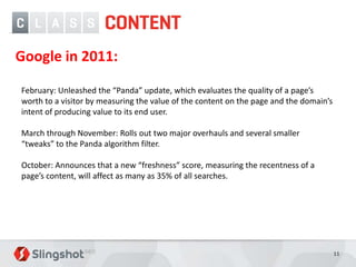 Google in 2011:

February: Unleashed the “Panda” update, which evaluates the quality of a page’s
worth to a visitor by measuring the value of the content on the page and the domain’s
intent of producing value to its end user.

March through November: Rolls out two major overhauls and several smaller
“tweaks” to the Panda algorithm filter.

October: Announces that a new “freshness” score, measuring the recentness of a
page’s content, will affect as many as 35% of all searches.




                                                                                        11
 