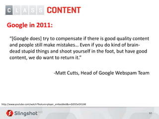 Google in 2011:
      “[Google does] try to compensate if there is good quality content
      and people still make mistakes… Even if you do kind of brain-
      dead stupid things and shoot yourself in the foot, but have good
      content, we do want to return it.”

                                        -Matt Cutts, Head of Google Webspam Team




http://www.youtube.com/watch?feature=player_embedded&v=0JD55e5h5JM


                                                                               12
 