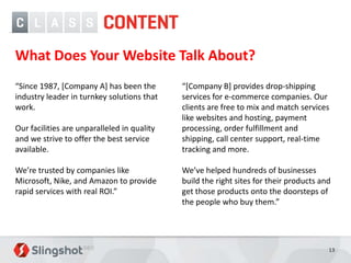 What Does Your Website Talk About?
“Since 1987, [Company A] has been the        “[Company B] provides drop-shipping
industry leader in turnkey solutions that    services for e-commerce companies. Our
work.                                        clients are free to mix and match services
                                             like websites and hosting, payment
Our facilities are unparalleled in quality   processing, order fulfillment and
and we strive to offer the best service      shipping, call center support, real-time
available.                                   tracking and more.

We’re trusted by companies like              We’ve helped hundreds of businesses
Microsoft, Nike, and Amazon to provide       build the right sites for their products and
rapid services with real ROI.”               get those products onto the doorsteps of
                                             the people who buy them.”




                                                                                        13
 