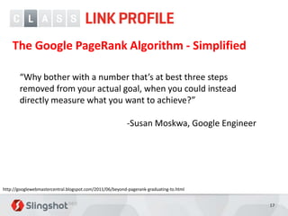 The Google PageRank Algorithm - Simplified

       “Why bother with a number that’s at best three steps
       removed from your actual goal, when you could instead
       directly measure what you want to achieve?”

                                                          -Susan Moskwa, Google Engineer




http://googlewebmastercentral.blogspot.com/2011/06/beyond-pagerank-graduating-to.html


                                                                                           17
 