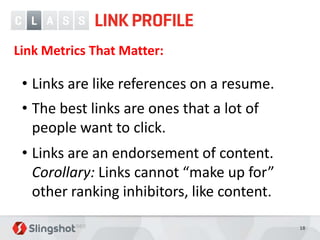 Link Metrics That Matter:

 • Links are like references on a resume.
 • The best links are ones that a lot of
   people want to click.
 • Links are an endorsement of content.
   Corollary: Links cannot “make up for”
   other ranking inhibitors, like content.

                                             18
 