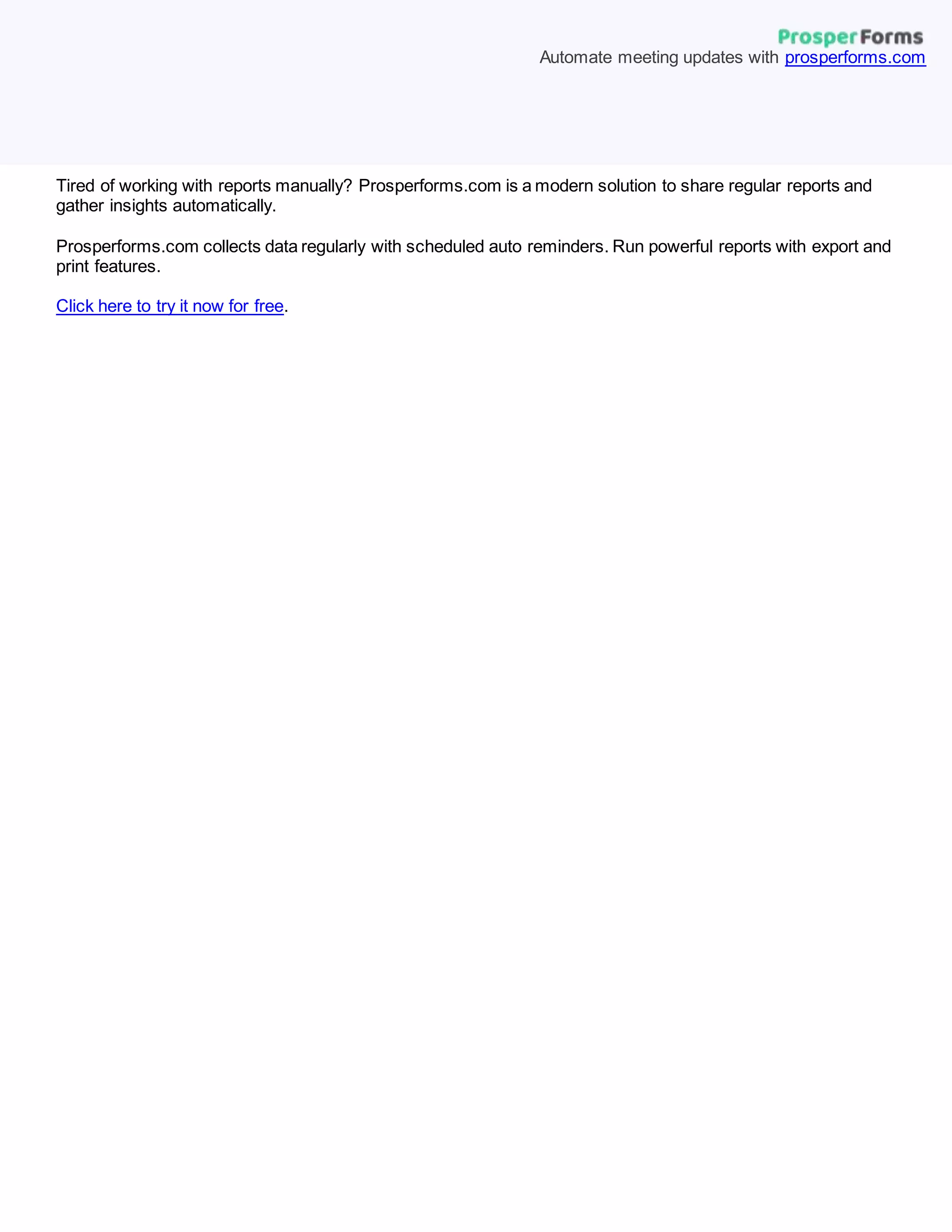 Tired of working with reports manually? Prosperforms.com is a modern solution to share regular reports and
gather insights automatically.
Prosperforms.com collects data regularly with scheduled auto reminders. Run powerful reports with export and
print features.
Click here to try it now for free.
Automate meeting updates with prosperforms.com