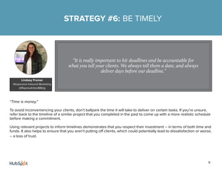 11
“Time is money.”
To avoid inconveniencing your clients, don’t ballpark the time it will take to deliver on certain tasks. If you’re unsure,
refer back to the timeline of a similar project that you completed in the past to come up with a more realistic schedule
before making a commitment.
Using relevant projects to inform timelines demonstrates that you respect their investment -- in terms of both time and
funds. It also helps to ensure that you aren’t putting off clients, which could potentially lead to dissatisfaction or worse,
-- a loss of trust.
STRATEGY #6: BE TIMELY
“It is really important to hit deadlines and be accountable for
what you tell your clients. We always tell them a date, and always
deliver days before our deadline.”
Lindsey Framer
Responsive Inbound Marketing
@RspnsvInbndMktg
 