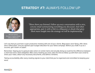 12
Let’s say that you just had a super productive meeting with one of your clients. Blog topics were flying, offer ideas
were nailed down, and you agreed upon budget allocation for your latest campaign. Before you chalk it up as a
success, get it down on paper.
Remember: Saying you’re going to take action on certain items and actually doing so could be the difference between
a client lost and a client delighted. After every meeting you have, take the time to follow up with them over email to
share your notes, attach any necessary documents, and define a timeline.
Taking accountability after every meeting signals to your client that you’re organized and committed to keeping your
word.
STRATEGY #7: ALWAYS FOLLOW UP
“Show them you listened. Follow up every conversation with a nice,
concise email summarizing everything you discussed. And when
appropriate, pair it with a link to a blog post or ebook that gives
them more insight into the strategy we will be implementing.”
Michael Gabriel
Envision Creative Group
@MichaelRGabriel
 