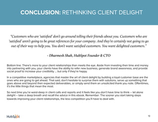 13
“Customers who are ‘satisfied’ don’t go around telling their friends about you. Customers who are
‘satisfied’ aren’t going to be great references for your company. And they’re certainly not going to go
out of their way to help you. You don’t want satisfied customers. You want delighted customers.”
- Dharmesh Shah, HubSpot Founder & CTO
Bottom line: There’s more to your client relationships than meets the eye. Aside from investing their time and money
into partnering with you, your clients have the ability to refer new business, generate brand awareness, and provide
social proof to increase your credibility ... but only if they’re happy.
In a competitive marketplace, agencies that master the art of client delight by building a loyal customer base are the
ones who are going to get ahead. That said, don’t hesitate to surprise them with solutions, serve up something that
goes above and beyond their expected deliverables, or simply send them an unsolicited thank you note. Oftentimes,
it’s the little things that mean the most.
So next time you’re waist-deep in client calls and reports and it feels like you don’t have time to think -- let alone
delight -- take a deep breath and recall the advice in this ebook. Remember: The sooner you start taking steps
towards improving your client relationships, the less competition you’ll have to deal with.
CONCLUSION: RETHINKING CLIENT DELIGHT
 