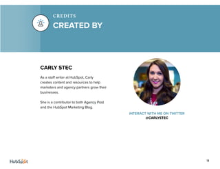 14
CARLY STEC
As a staff writer at HubSpot, Carly
creates content and resources to help
marketers and agency partners grow their
businesses.
She is a contributor to both Agency Post
and the HubSpot Marketing Blog.
INTERACT WITH ME ON TWITTER
@CARLYSTEC
CREATED BY
CREDITS
 