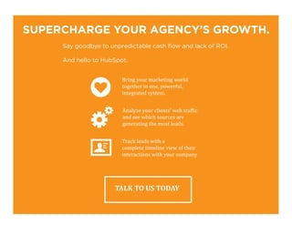 SUPERCHARGE YOUR AGENCY’S GROWTH.
Say goodbye to unpredictable cash flow and lack of ROI.
And hello to HubSpot.
TALK TO US TODAY
Bring your marketing world
together in one, powerful,
integrated system.
Analyze your clients’ web traffic
and see which sources are
generating the most leads.
Track leads with a
complete timeline view of their
interactions with your company
 