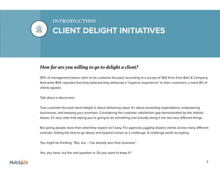 2
CLIENT DELIGHT INITIATIVES
INTRODUCTION
How far are you willing to go to delight a client?
95% of management teams claim to be customer focused, according to a survey of 362 firms from Bain & Company.
And while 80% reported that they believed they delivered a “superior experience” to their customers, a mere 8% of
clients agreed.
Talk about a disconnect.
True customer-focused client delight is about delivering value. It’s about exceeding expectations, empowering
businesses, and keeping your promises. Considering the customer satisfaction gap demonstrated by the statistic
above, it’s very clear that saying you’re going to do something and actually doing it are two very different things.
But giving people more than what they expect isn’t easy. For agencies juggling dozens clients across many different
verticals, finding the time to go above and beyond comes as a challenge. A challenge worth accepting.
You might be thinking, “But, but ... I’ve already won their business.”
Yes, you have, but the real question is: Do you want to keep it?
 