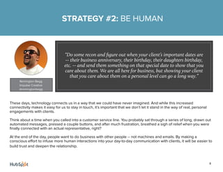 4
These days, technology connects us in a way that we could have never imagined. And while this increased
connectivity makes it easy for us to stay in touch, it’s important that we don’t let it stand in the way of real, personal
engagements with clients.
Think about a time when you called into a customer service line. You probably sat through a series of long, drawn out
automated messages, pressed a couple buttons, and after much frustration, breathed a sigh of relief when you were
finally connected with an actual representative, right?
At the end of the day, people want to do business with other people -- not machines and emails. By making a
conscious effort to infuse more human interactions into your day-to-day communication with clients, it will be easier to
build trust and deepen the relationship.
STRATEGY #2: BE HUMAN
“Do some recon and figure out when your client’s important dates are
-- their business anniversary, their birthday, their daughters birthday,
etc. -- and send them something on that special date to show that you
care about them. We are all here for business, but showing your client
that you care about them on a personal level can go a long way.”
Remington Begg
Impulse Creative
@remingtonbegg
 