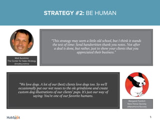 5
STRATEGY #2: BE HUMAN
Matt Sunshine
The Center for Sales Strategy
@mattsunshine
“This strategy may seem a little old school, but I think it stands
the test of time: Send handwritten thank you notes. Not after
a deal is done, but rather, just to show your clients that you
appreciated their business.”
“We love dogs. A lot of our (best) clients love dogs too. So we’ll
occasionally put our wet noses to the ole grindstone and create
custom dog illustrations of our clients’ pups. It’s just our way of
saying: You’re one of our favorite humans.
Margaret Faintich
New Honor Society
@NewHonorSociety
 
