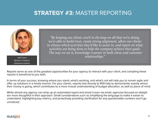 6
Reports serve as one of the greatest opportunities for your agency to interact with your client, and compiling these
reports is beneficial to you both.
In terms of your success, knowing where you stand, what’s working, and what’s not will help you to remain agile and
offer up solutions in a timely manner. For your clients, reports tied directly to ROI help to demonstrate exactly where
their money is going, which contributes to a more mutual understanding of budget allocation, as well as piece of mind.
While almost any agency can whip up an automated report and shoot it over via email, agencies focused on delight
are more thoughtful in their approach. Small considerations such as simplifying the language to make it easier to
understand, highlighting key metrics, and proactively providing clarification for any questionable numbers won’t go
unnoticed.
STRATEGY #3: MASTER REPORTING
“By keeping our clients 100% in the loop on all that we’re doing,
we’re able to build trust, create strong alignment, allow our clients
to choose which activities they’d like to assist in, and report on what
activities are being done to help the company achieve their goals.
The way we see it, knowledge is power in both client and customer
relationships.”Jeff Coon
Stream Creative
@streamcreative
 