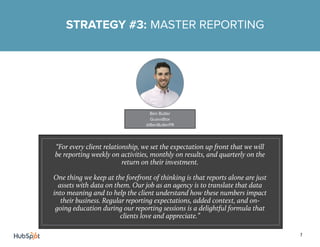 7
STRATEGY #3: MASTER REPORTING
“For every client relationship, we set the expectation up front that we will
be reporting weekly on activities, monthly on results, and quarterly on the
return on their investment.
One thing we keep at the forefront of thinking is that reports alone are just
assets with data on them. Our job as an agency is to translate that data
into meaning and to help the client understand how these numbers impact
their business. Regular reporting expectations, added context, and on-
going education during our reporting sessions is a delightful formula that
clients love and appreciate.”
Ben Butler
GuavaBox
@BenButlerPR
 