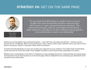 8
Anytime you bring together two professional parties -- each with their own style and opinions -- finding common
ground can be a challenge. While communicating your vision clearly is often easier said than done, you have to find a
way to convey your ideas in a way that makes sense to everyone.
To avoid misunderstandings, it’s up to you to tailor your approach to your audience. This might mean incorporating
visual resources for those who prefer more tangible concepts or clear, documented explanations for others.
Whether you’re onboarding a new client or mapping out a big campaign launch for a long-standing one, going above
and beyond to ensure that everyone is on the same page works to delight them by conveying your dedication to the
success of your partnership.
STRATEGY #4: GET ON THE SAME PAGE
“For our client’s kick off meeting, we usually convert a room to
be filled with visual mood boards and ideas centered around
their business to create a personal immersive experience. This
demonstrates thought, creativity, and insight into their brand. I
think making the extra effort to see their world from their perspective
is an excellent place to start a new relationship.”Bryan Adams
Ph.Creative
@bryan_phc
 