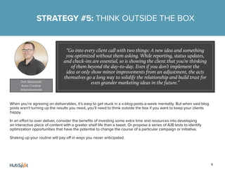 9
When you’re agreeing on deliverables, it’s easy to get stuck in a x-blog-posts-a-week mentality. But when said blog
posts aren’t turning up the results you need, you’ll need to think outside the box if you want to keep your clients
happy.
In an effort to over deliver, consider the benefits of investing some extra time and resources into developing
an interactive piece of content with a greater shelf life than a tweet. Or propose a series of A/B tests to identify
optimization opportunities that have the potential to change the course of a particular campaign or initiative.
Shaking up your routine will pay off in ways you never anticipated.
STRATEGY #5: THINK OUTSIDE THE BOX
“Go into every client call with two things: A new idea and something
you optimized without them asking. While reporting, status updates,
and check-ins are essential, so is showing the client that you’re thinking
of them beyond the day-to-day. Even if you don’t implement the
idea or only show minor improvements from an adjustment, the acts
themselves go a long way to solidify the relationship and build trust for
even grander marketing ideas in the future.”Dan Stasiewski
Kuno Creative
@danstasiewski
 