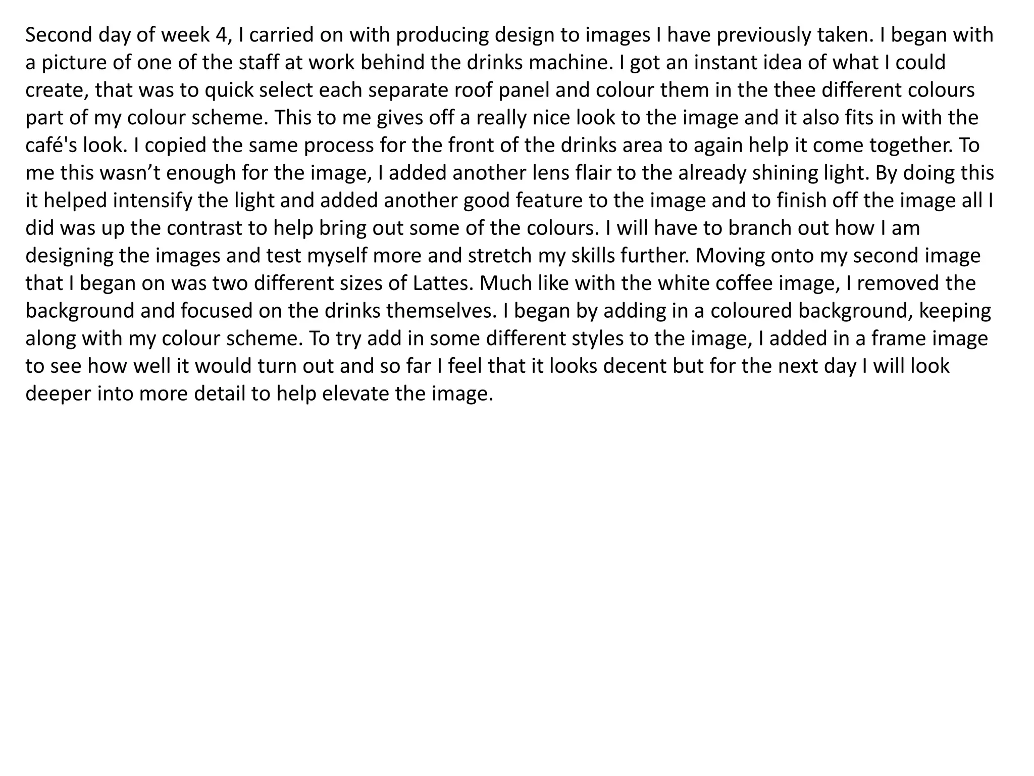 Second day of week 4, I carried on with producing design to images I have previously taken. I began with
a picture of one of the staff at work behind the drinks machine. I got an instant idea of what I could
create, that was to quick select each separate roof panel and colour them in the thee different colours
part of my colour scheme. This to me gives off a really nice look to the image and it also fits in with the
café's look. I copied the same process for the front of the drinks area to again help it come together. To
me this wasn’t enough for the image, I added another lens flair to the already shining light. By doing this
it helped intensify the light and added another good feature to the image and to finish off the image all I
did was up the contrast to help bring out some of the colours. I will have to branch out how I am
designing the images and test myself more and stretch my skills further. Moving onto my second image
that I began on was two different sizes of Lattes. Much like with the white coffee image, I removed the
background and focused on the drinks themselves. I began by adding in a coloured background, keeping
along with my colour scheme. To try add in some different styles to the image, I added in a frame image
to see how well it would turn out and so far I feel that it looks decent but for the next day I will look
deeper into more detail to help elevate the image.
 