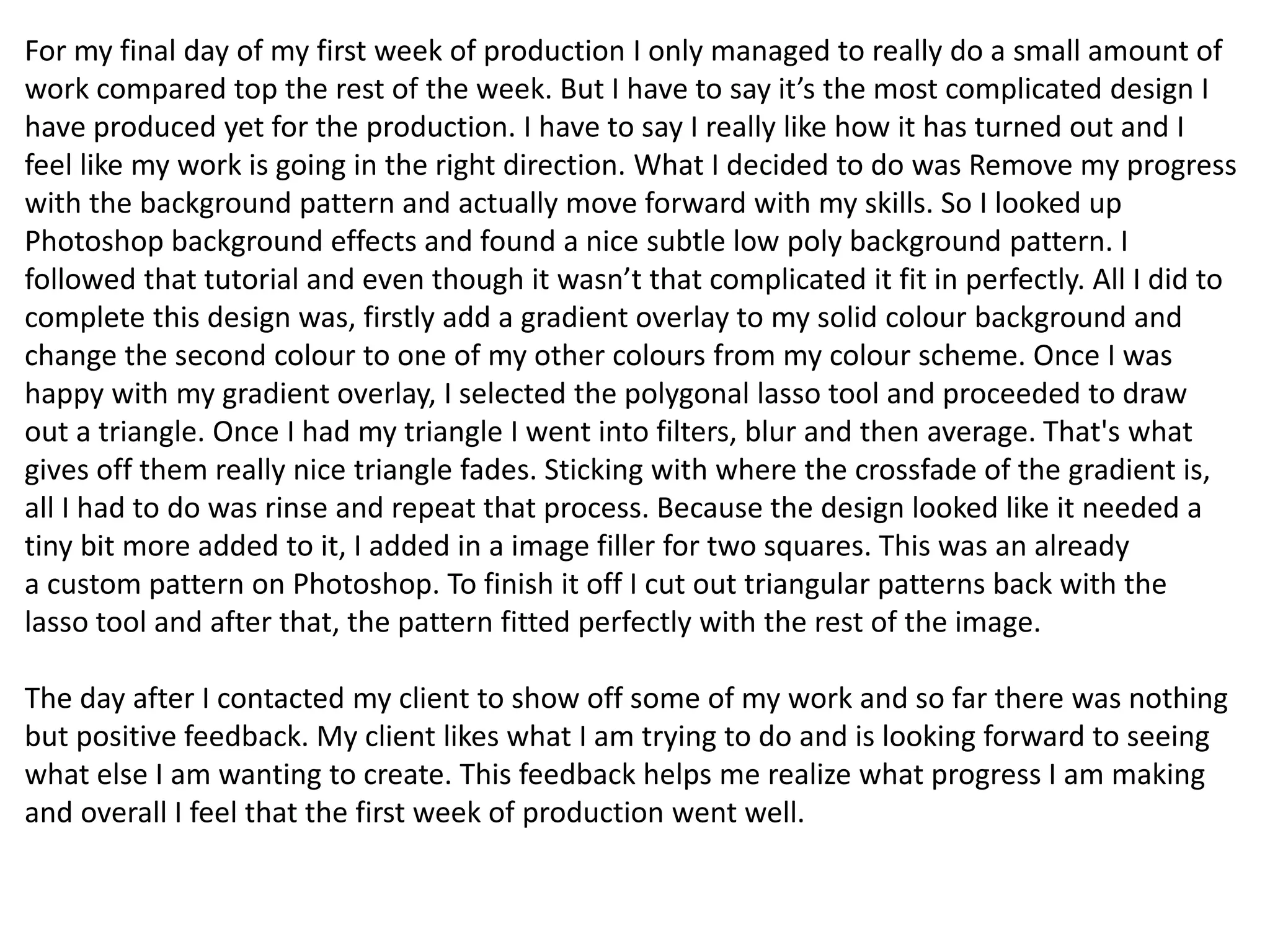 For my final day of my first week of production I only managed to really do a small amount of
work compared top the rest of the week. But I have to say it’s the most complicated design I
have produced yet for the production. I have to say I really like how it has turned out and I
feel like my work is going in the right direction. What I decided to do was Remove my progress
with the background pattern and actually move forward with my skills. So I looked up
Photoshop background effects and found a nice subtle low poly background pattern. I
followed that tutorial and even though it wasn’t that complicated it fit in perfectly. All I did to
complete this design was, firstly add a gradient overlay to my solid colour background and
change the second colour to one of my other colours from my colour scheme. Once I was
happy with my gradient overlay, I selected the polygonal lasso tool and proceeded to draw
out a triangle. Once I had my triangle I went into filters, blur and then average. That's what
gives off them really nice triangle fades. Sticking with where the crossfade of the gradient is,
all I had to do was rinse and repeat that process. Because the design looked like it needed a
tiny bit more added to it, I added in a image filler for two squares. This was an already
a custom pattern on Photoshop. To finish it off I cut out triangular patterns back with the
lasso tool and after that, the pattern fitted perfectly with the rest of the image.
The day after I contacted my client to show off some of my work and so far there was nothing
but positive feedback. My client likes what I am trying to do and is looking forward to seeing
what else I am wanting to create. This feedback helps me realize what progress I am making
and overall I feel that the first week of production went well.
 