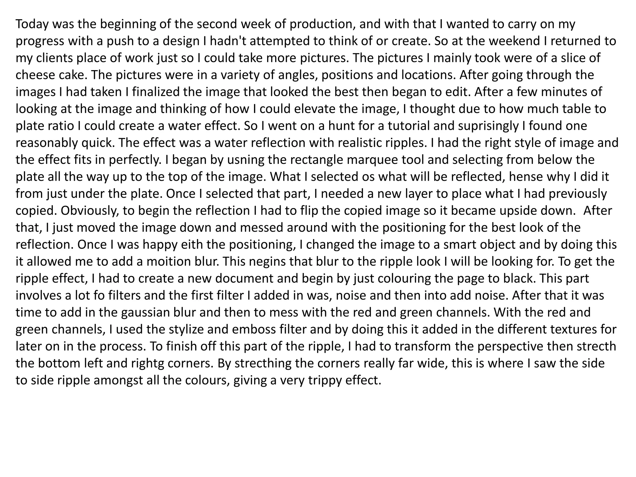 Today was the beginning of the second week of production, and with that I wanted to carry on my
progress with a push to a design I hadn't attempted to think of or create. So at the weekend I returned to
my clients place of work just so I could take more pictures. The pictures I mainly took were of a slice of
cheese cake. The pictures were in a variety of angles, positions and locations. After going through the
images I had taken I finalized the image that looked the best then began to edit. After a few minutes of
looking at the image and thinking of how I could elevate the image, I thought due to how much table to
plate ratio I could create a water effect. So I went on a hunt for a tutorial and suprisingly I found one
reasonably quick. The effect was a water reflection with realistic ripples. I had the right style of image and
the effect fits in perfectly. I began by usning the rectangle marquee tool and selecting from below the
plate all the way up to the top of the image. What I selected os what will be reflected, hense why I did it
from just under the plate. Once I selected that part, I needed a new layer to place what I had previously
copied. Obviously, to begin the reflection I had to flip the copied image so it became upside down. After
that, I just moved the image down and messed around with the positioning for the best look of the
reflection. Once I was happy eith the positioning, I changed the image to a smart object and by doing this
it allowed me to add a moition blur. This negins that blur to the ripple look I will be looking for. To get the
ripple effect, I had to create a new document and begin by just colouring the page to black. This part
involves a lot fo filters and the first filter I added in was, noise and then into add noise. After that it was
time to add in the gaussian blur and then to mess with the red and green channels. With the red and
green channels, I used the stylize and emboss filter and by doing this it added in the different textures for
later on in the process. To finish off this part of the ripple, I had to transform the perspective then strecth
the bottom left and rightg corners. By strecthing the corners really far wide, this is where I saw the side
to side ripple amongst all the colours, giving a very trippy effect.
 