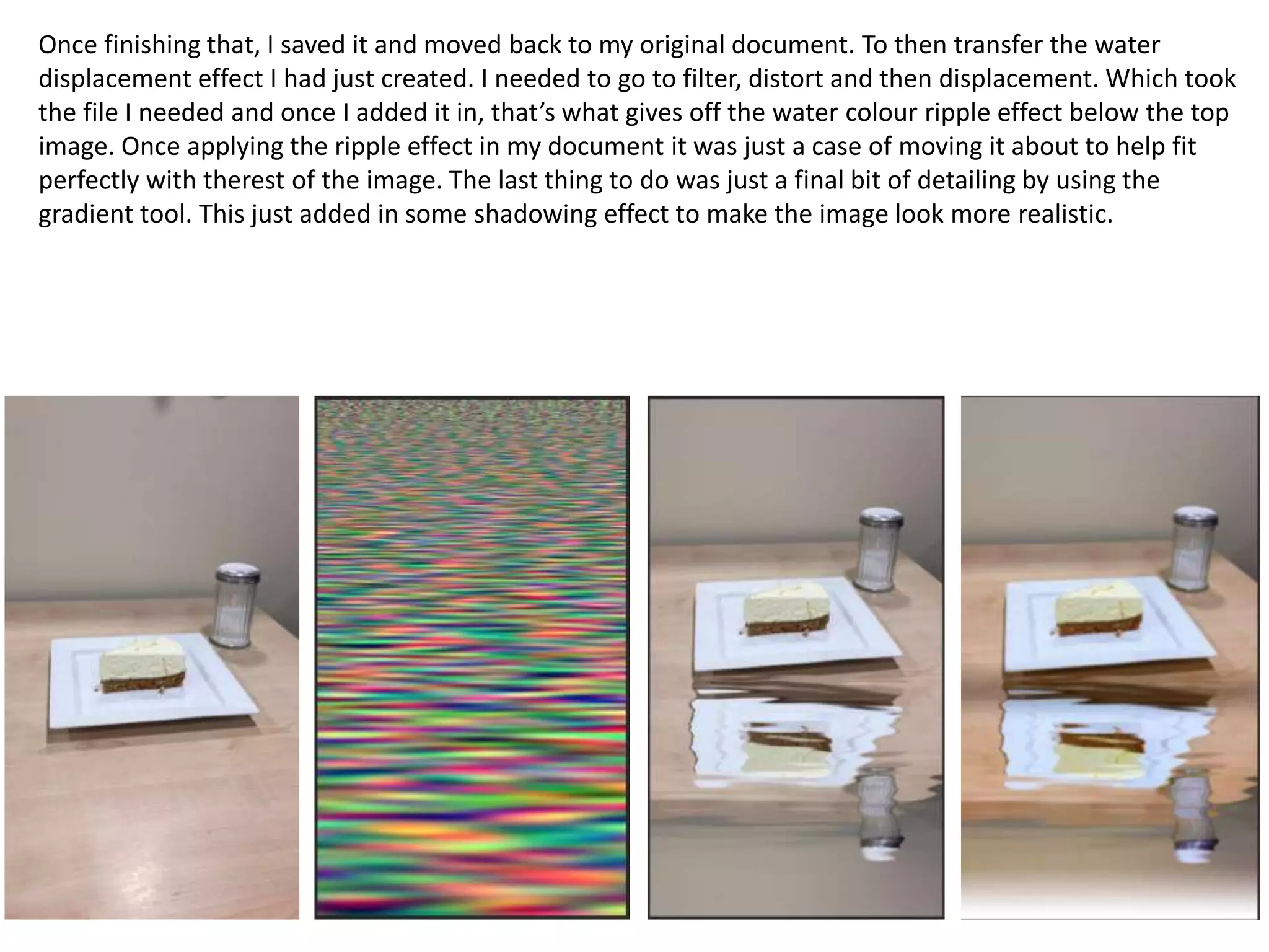 Once finishing that, I saved it and moved back to my original document. To then transfer the water
displacement effect I had just created. I needed to go to filter, distort and then displacement. Which took
the file I needed and once I added it in, that’s what gives off the water colour ripple effect below the top
image. Once applying the ripple effect in my document it was just a case of moving it about to help fit
perfectly with therest of the image. The last thing to do was just a final bit of detailing by using the
gradient tool. This just added in some shadowing effect to make the image look more realistic.
 