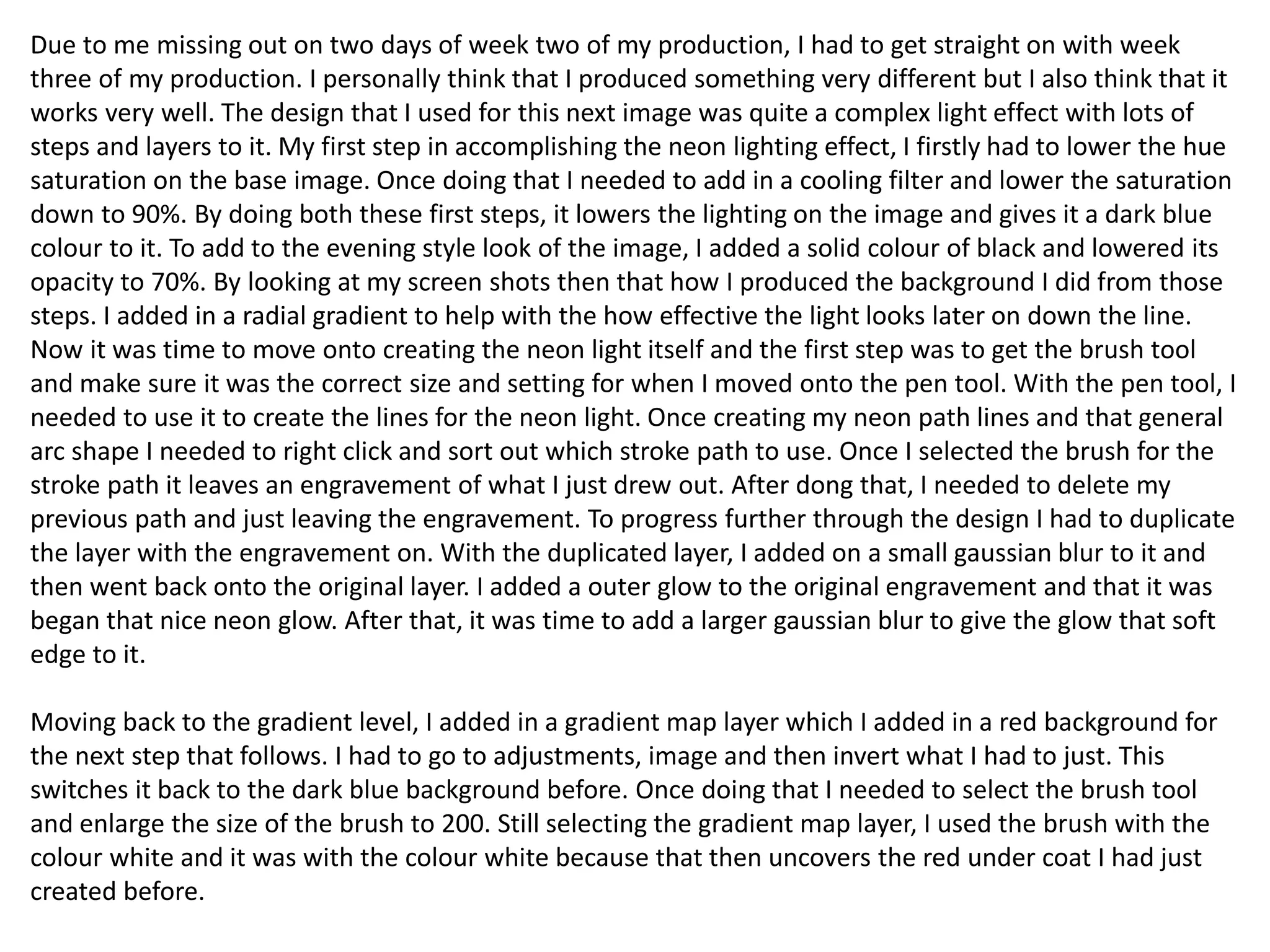 Due to me missing out on two days of week two of my production, I had to get straight on with week
three of my production. I personally think that I produced something very different but I also think that it
works very well. The design that I used for this next image was quite a complex light effect with lots of
steps and layers to it. My first step in accomplishing the neon lighting effect, I firstly had to lower the hue
saturation on the base image. Once doing that I needed to add in a cooling filter and lower the saturation
down to 90%. By doing both these first steps, it lowers the lighting on the image and gives it a dark blue
colour to it. To add to the evening style look of the image, I added a solid colour of black and lowered its
opacity to 70%. By looking at my screen shots then that how I produced the background I did from those
steps. I added in a radial gradient to help with the how effective the light looks later on down the line.
Now it was time to move onto creating the neon light itself and the first step was to get the brush tool
and make sure it was the correct size and setting for when I moved onto the pen tool. With the pen tool, I
needed to use it to create the lines for the neon light. Once creating my neon path lines and that general
arc shape I needed to right click and sort out which stroke path to use. Once I selected the brush for the
stroke path it leaves an engravement of what I just drew out. After dong that, I needed to delete my
previous path and just leaving the engravement. To progress further through the design I had to duplicate
the layer with the engravement on. With the duplicated layer, I added on a small gaussian blur to it and
then went back onto the original layer. I added a outer glow to the original engravement and that it was
began that nice neon glow. After that, it was time to add a larger gaussian blur to give the glow that soft
edge to it.
Moving back to the gradient level, I added in a gradient map layer which I added in a red background for
the next step that follows. I had to go to adjustments, image and then invert what I had to just. This
switches it back to the dark blue background before. Once doing that I needed to select the brush tool
and enlarge the size of the brush to 200. Still selecting the gradient map layer, I used the brush with the
colour white and it was with the colour white because that then uncovers the red under coat I had just
created before.
 