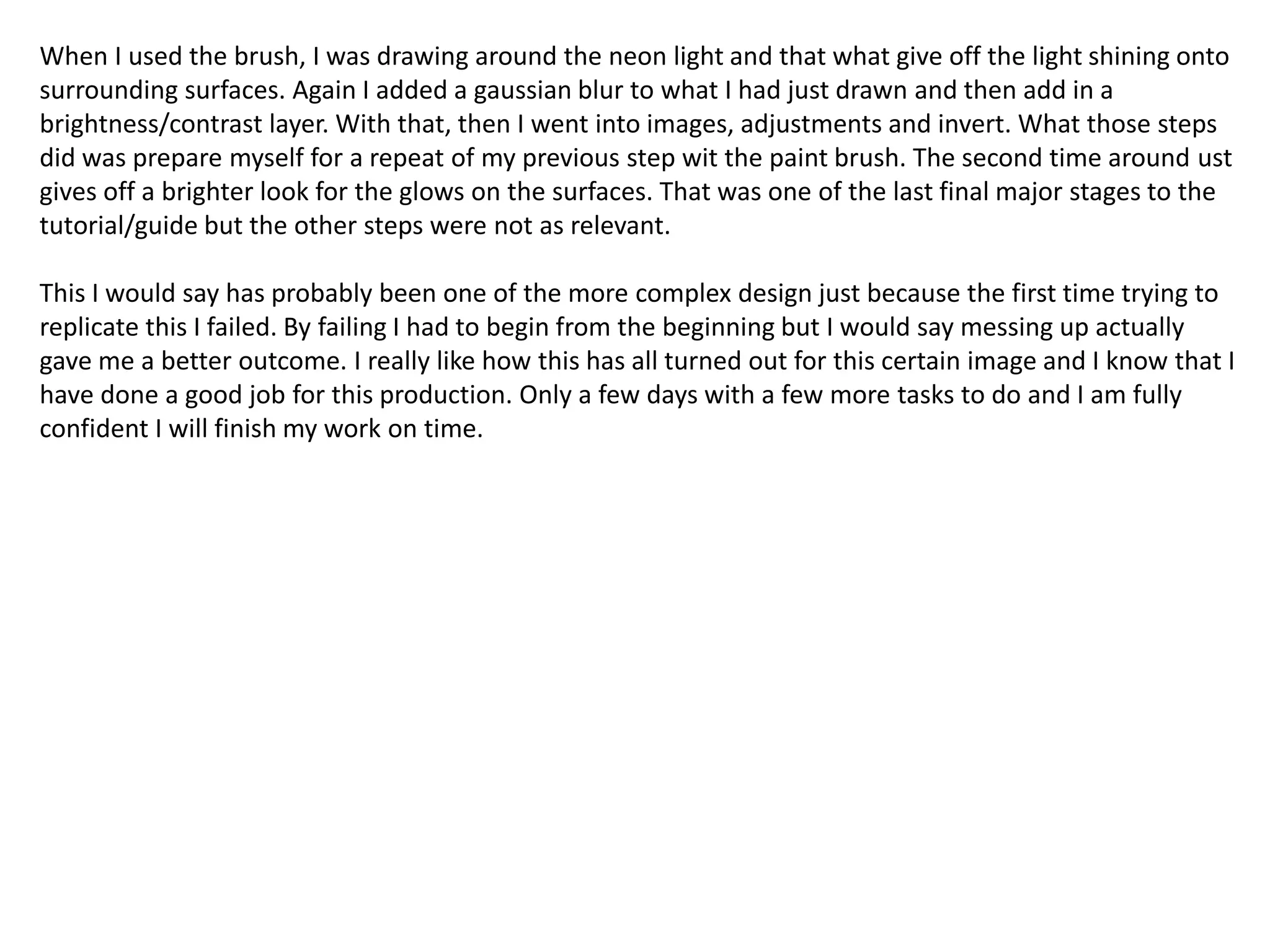 When I used the brush, I was drawing around the neon light and that what give off the light shining onto
surrounding surfaces. Again I added a gaussian blur to what I had just drawn and then add in a
brightness/contrast layer. With that, then I went into images, adjustments and invert. What those steps
did was prepare myself for a repeat of my previous step wit the paint brush. The second time around ust
gives off a brighter look for the glows on the surfaces. That was one of the last final major stages to the
tutorial/guide but the other steps were not as relevant.
This I would say has probably been one of the more complex design just because the first time trying to
replicate this I failed. By failing I had to begin from the beginning but I would say messing up actually
gave me a better outcome. I really like how this has all turned out for this certain image and I know that I
have done a good job for this production. Only a few days with a few more tasks to do and I am fully
confident I will finish my work on time.
 