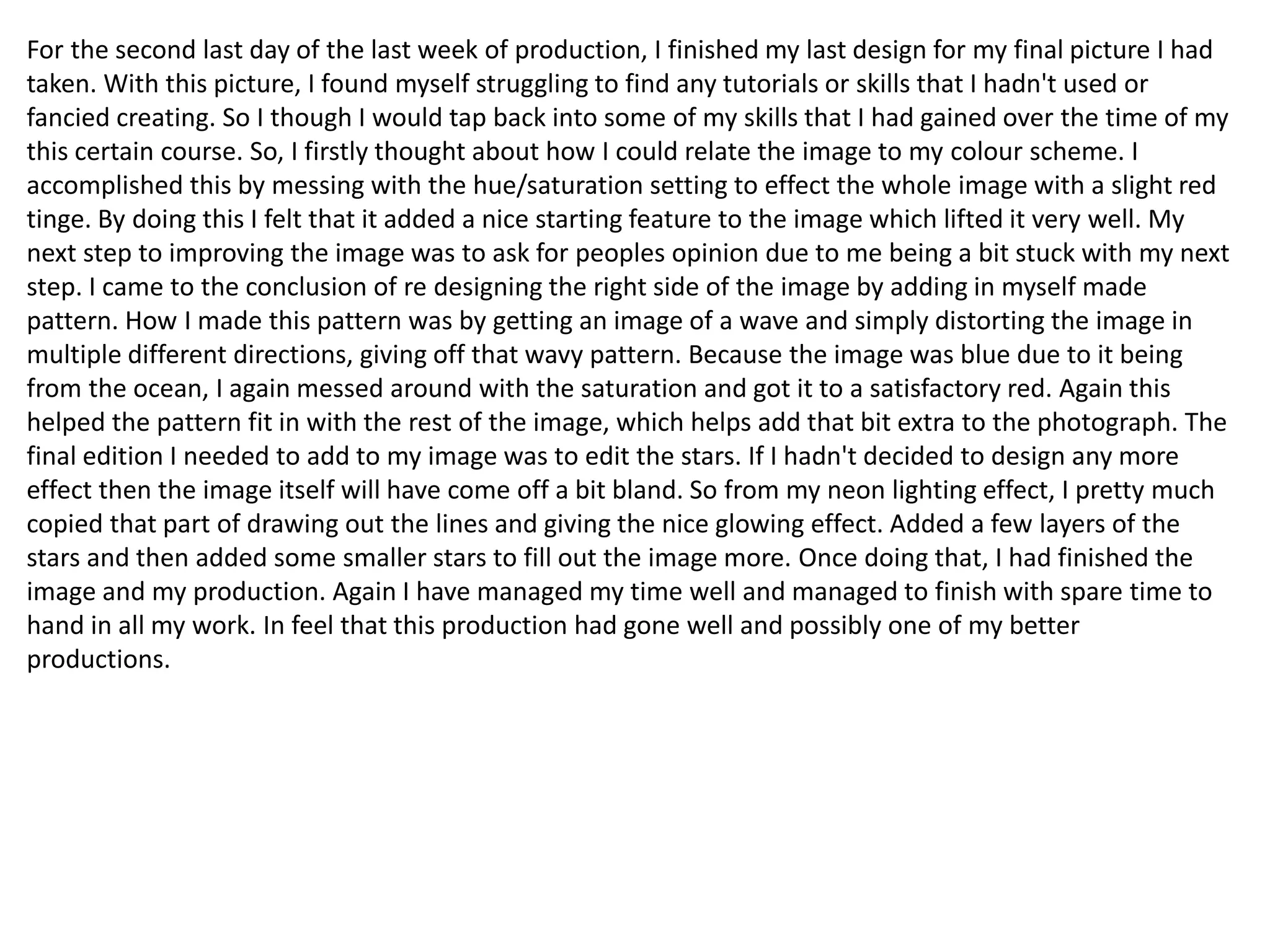 For the second last day of the last week of production, I finished my last design for my final picture I had
taken. With this picture, I found myself struggling to find any tutorials or skills that I hadn't used or
fancied creating. So I though I would tap back into some of my skills that I had gained over the time of my
this certain course. So, I firstly thought about how I could relate the image to my colour scheme. I
accomplished this by messing with the hue/saturation setting to effect the whole image with a slight red
tinge. By doing this I felt that it added a nice starting feature to the image which lifted it very well. My
next step to improving the image was to ask for peoples opinion due to me being a bit stuck with my next
step. I came to the conclusion of re designing the right side of the image by adding in myself made
pattern. How I made this pattern was by getting an image of a wave and simply distorting the image in
multiple different directions, giving off that wavy pattern. Because the image was blue due to it being
from the ocean, I again messed around with the saturation and got it to a satisfactory red. Again this
helped the pattern fit in with the rest of the image, which helps add that bit extra to the photograph. The
final edition I needed to add to my image was to edit the stars. If I hadn't decided to design any more
effect then the image itself will have come off a bit bland. So from my neon lighting effect, I pretty much
copied that part of drawing out the lines and giving the nice glowing effect. Added a few layers of the
stars and then added some smaller stars to fill out the image more. Once doing that, I had finished the
image and my production. Again I have managed my time well and managed to finish with spare time to
hand in all my work. In feel that this production had gone well and possibly one of my better
productions.
 
