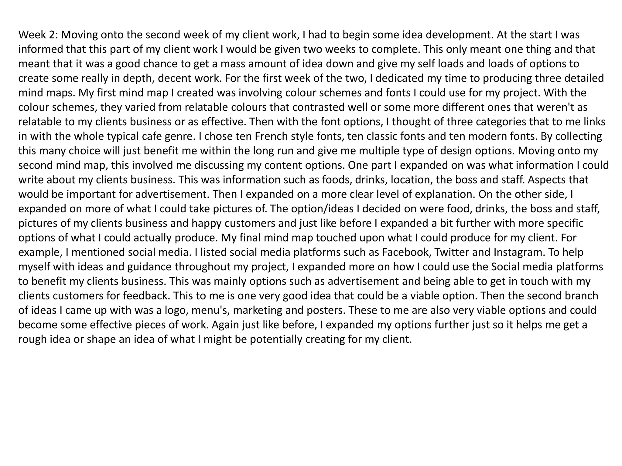 Week 2: Moving onto the second week of my client work, I had to begin some idea development. At the start I was
informed that this part of my client work I would be given two weeks to complete. This only meant one thing and that
meant that it was a good chance to get a mass amount of idea down and give my self loads and loads of options to
create some really in depth, decent work. For the first week of the two, I dedicated my time to producing three detailed
mind maps. My first mind map I created was involving colour schemes and fonts I could use for my project. With the
colour schemes, they varied from relatable colours that contrasted well or some more different ones that weren't as
relatable to my clients business or as effective. Then with the font options, I thought of three categories that to me links
in with the whole typical cafe genre. I chose ten French style fonts, ten classic fonts and ten modern fonts. By collecting
this many choice will just benefit me within the long run and give me multiple type of design options. Moving onto my
second mind map, this involved me discussing my content options. One part I expanded on was what information I could
write about my clients business. This was information such as foods, drinks, location, the boss and staff. Aspects that
would be important for advertisement. Then I expanded on a more clear level of explanation. On the other side, I
expanded on more of what I could take pictures of. The option/ideas I decided on were food, drinks, the boss and staff,
pictures of my clients business and happy customers and just like before I expanded a bit further with more specific
options of what I could actually produce. My final mind map touched upon what I could produce for my client. For
example, I mentioned social media. I listed social media platforms such as Facebook, Twitter and Instagram. To help
myself with ideas and guidance throughout my project, I expanded more on how I could use the Social media platforms
to benefit my clients business. This was mainly options such as advertisement and being able to get in touch with my
clients customers for feedback. This to me is one very good idea that could be a viable option. Then the second branch
of ideas I came up with was a logo, menu's, marketing and posters. These to me are also very viable options and could
become some effective pieces of work. Again just like before, I expanded my options further just so it helps me get a
rough idea or shape an idea of what I might be potentially creating for my client.
 