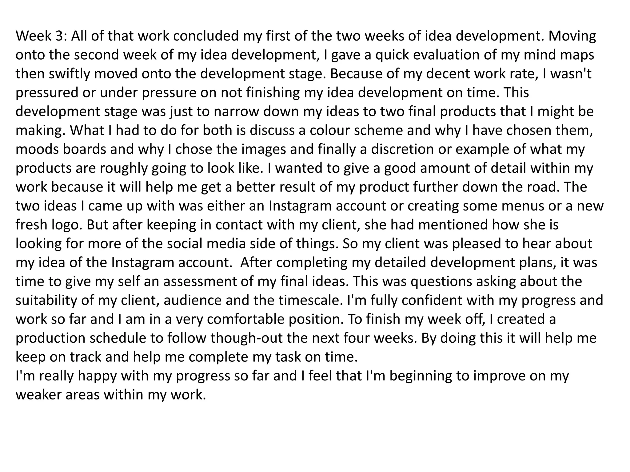Week 3: All of that work concluded my first of the two weeks of idea development. Moving
onto the second week of my idea development, I gave a quick evaluation of my mind maps
then swiftly moved onto the development stage. Because of my decent work rate, I wasn't
pressured or under pressure on not finishing my idea development on time. This
development stage was just to narrow down my ideas to two final products that I might be
making. What I had to do for both is discuss a colour scheme and why I have chosen them,
moods boards and why I chose the images and finally a discretion or example of what my
products are roughly going to look like. I wanted to give a good amount of detail within my
work because it will help me get a better result of my product further down the road. The
two ideas I came up with was either an Instagram account or creating some menus or a new
fresh logo. But after keeping in contact with my client, she had mentioned how she is
looking for more of the social media side of things. So my client was pleased to hear about
my idea of the Instagram account. After completing my detailed development plans, it was
time to give my self an assessment of my final ideas. This was questions asking about the
suitability of my client, audience and the timescale. I'm fully confident with my progress and
work so far and I am in a very comfortable position. To finish my week off, I created a
production schedule to follow though-out the next four weeks. By doing this it will help me
keep on track and help me complete my task on time.
I'm really happy with my progress so far and I feel that I'm beginning to improve on my
weaker areas within my work.
 
