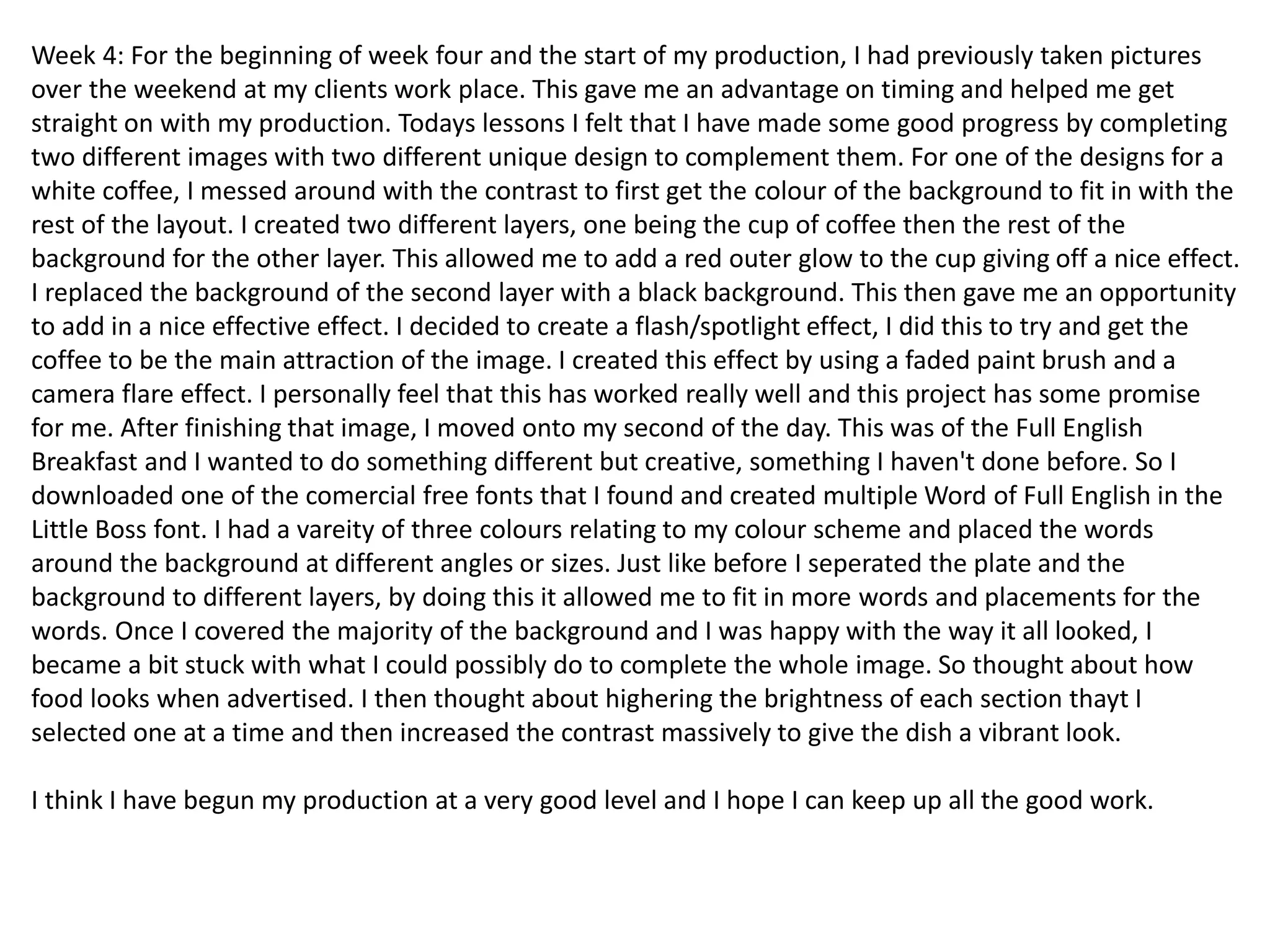 Week 4: For the beginning of week four and the start of my production, I had previously taken pictures
over the weekend at my clients work place. This gave me an advantage on timing and helped me get
straight on with my production. Todays lessons I felt that I have made some good progress by completing
two different images with two different unique design to complement them. For one of the designs for a
white coffee, I messed around with the contrast to first get the colour of the background to fit in with the
rest of the layout. I created two different layers, one being the cup of coffee then the rest of the
background for the other layer. This allowed me to add a red outer glow to the cup giving off a nice effect.
I replaced the background of the second layer with a black background. This then gave me an opportunity
to add in a nice effective effect. I decided to create a flash/spotlight effect, I did this to try and get the
coffee to be the main attraction of the image. I created this effect by using a faded paint brush and a
camera flare effect. I personally feel that this has worked really well and this project has some promise
for me. After finishing that image, I moved onto my second of the day. This was of the Full English
Breakfast and I wanted to do something different but creative, something I haven't done before. So I
downloaded one of the comercial free fonts that I found and created multiple Word of Full English in the
Little Boss font. I had a vareity of three colours relating to my colour scheme and placed the words
around the background at different angles or sizes. Just like before I seperated the plate and the
background to different layers, by doing this it allowed me to fit in more words and placements for the
words. Once I covered the majority of the background and I was happy with the way it all looked, I
became a bit stuck with what I could possibly do to complete the whole image. So thought about how
food looks when advertised. I then thought about highering the brightness of each section thayt I
selected one at a time and then increased the contrast massively to give the dish a vibrant look.
I think I have begun my production at a very good level and I hope I can keep up all the good work.
 