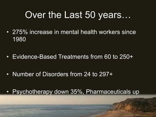 Over the Last 50 years…
• 275% increase in mental health workers since
1980
• Evidence-Based Treatments from 60 to 250+
• Number of Disorders from 24 to 297+
• Psychotherapy down 35%, Pharmaceuticals up
75%
 