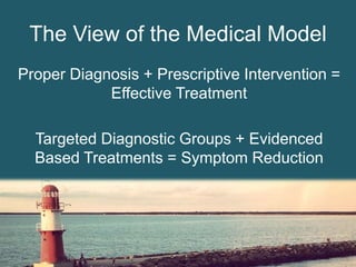 The View of the Medical Model
Proper Diagnosis + Prescriptive Intervention =
Effective Treatment
Targeted Diagnostic Groups + Evidenced
Based Treatments = Symptom Reduction
 