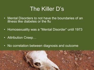 The Killer D’s
• Mental Disorders to not have the boundaries of an
illness like diabetes or the flu
• Homosexuality was a “Mental Disorder” until 1973
• Attribution Creep…
• No correlation between diagnosis and outcome
 