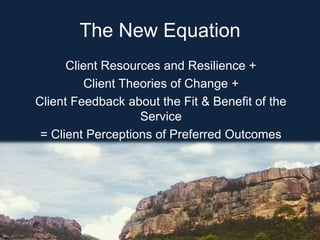 The New Equation
Client Resources and Resilience +
Client Theories of Change +
Client Feedback about the Fit & Benefit of the
Service
= Client Perceptions of Preferred Outcomes
 
