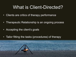 What is Client-Directed?
• Clients are critics of therapy performance
• Therapeutic Relationship is an ongoing process
• Accepting the client’s goals
• Tailor fitting the tasks (procedures) of therapy
 