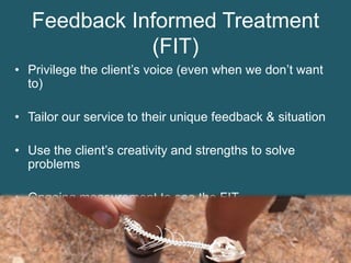 Feedback Informed Treatment
(FIT)
• Privilege the client’s voice (even when we don’t want
to)
• Tailor our service to their unique feedback & situation
• Use the client’s creativity and strengths to solve
problems
• Ongoing measurement to see the FIT
 