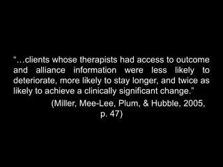 “…clients whose therapists had access to outcome
and alliance information were less likely to
deteriorate, more likely to stay longer, and twice as
likely to achieve a clinically significant change.”
(Miller, Mee-Lee, Plum, & Hubble, 2005,
p. 47)
 