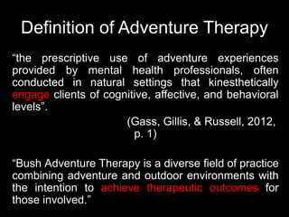 Definition of Adventure Therapy
“the prescriptive use of adventure experiences
provided by mental health professionals, often
conducted in natural settings that kinesthetically
engage clients of cognitive, affective, and behavioral
levels”.
(Gass, Gillis, & Russell, 2012,
p. 1)
“Bush Adventure Therapy is a diverse field of practice
combining adventure and outdoor environments with
the intention to achieve therapeutic outcomes for
those involved.”
 