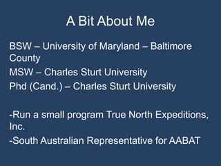 A Bit About Me
BSW – University of Maryland – Baltimore
County
MSW – Charles Sturt University
Phd (Cand.) – Charles Sturt University
-Run a small program True North Expeditions,
Inc.
-South Australian Representative for AABAT
 
