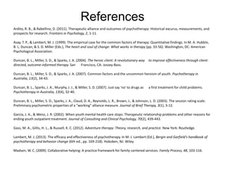 References
Ardito, R. B., & Rabellino, D. (2011). Therapeutic alliance and outcomes of psychotherapy: Historical excurus, measurements, and
prospects for research. Frontiers in Psychology, 2, 1-11.
Asay, T. P., & Lambert, M. J. (1999). The empirical case for the common factors of therapy: Quantitative findings. In M. A. Hubble,
B. L. Duncan, & S. D. Miller (Eds.), The heart and soul of change: What works in therapy (pp. 33-56). Washington, DC: American
Psychological Association.
Duncan, B. L., Miller, S. D., & Sparks, J. A. (2004). The heroic client: A revolutionary way to improve effectiveness through client-
directed, outcome-informed therapy. San Francisco, CA: Jossey-Bass.
Duncan, B. L., Miller, S. D., & Sparks, J. A. (2007). Common factors and the uncommon heroism of youth. Psychotherapy in
Australia, 13(2), 34-43.
Duncan, B. L., Sparks, J. A., Murphy, J. J., & Miller, S. D. (2007). Just say 'no' to drugs as a first treatment for child problems.
Psychotherapy in Australia, 13(4), 32-40.
Duncan, B. L., Miller, S. D., Sparks, J. A., Claud, D. A., Reynolds, L. R., Brown, J., & Johnson, L. D. (2003). The session rating scale:
Preliminary psychometric properties of a "working" alliance measure. Journal of Brief Therapy, 3(1), 3-12.
Garcia, J. A., & Weisz, J. R. (2002). When youth mental health care stops: Therapeutic relationship problems and other reasons for
ending youth outpatient treatment. Journal of Consulting and Clinical Psychology, 70(2), 439-443.
Gass, M. A., Gillis, H. L., & Russell, K. C. (2012). Adventure therapy: Theory, research, and practice. New York: Routledge.
Lambert, M. J. (2013). The efficacy and effectiveness of psychotherapy. In M. J. Lambert (Ed.), Bergin and Garfield's handbook of
psychotherapy and behavior change (6th ed., pp. 169-218). Hoboken, NJ: Wiley.
Madsen, W. C. (2009). Collaborative helping: A practice framework for family-centered services. Family Process, 48, 103-116.
 
