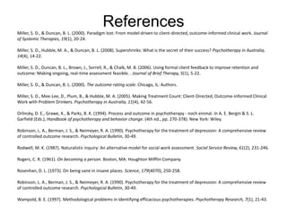 ReferencesMiller, S. D., & Duncan, B. L. (2000). Paradigm lost: From model-driven to client-directed, outcome-informed clinical work. Journal
of Systemic Therapies, 19(1), 20-24.
Miller, S. D., Hubble, M. A., & Duncan, B. L. (2008). Supershrinks: What is the secret of their success? Psychotherapy in Australia,
14(4), 14-22.
Miller, S. D., Duncan, B. L., Brown, J., Sorrell, R., & Chalk, M. B. (2006). Using formal client feedback to improve retention and
outcome: Making ongoing, real-time assessment feasible. . Journal of Brief Therapy, 5(1), 5-22.
Miller, S. D., & Duncan, B. L. (2000). The outcome rating scale. Chicago, IL: Authors.
Miller, S. D., Mee-Lee, D., Plum, B., & Hubble, M. A. (2005). Making Treatment Count: Client-Directed, Outcome-Informed Clinical
Work with Problem Drinkers. Psychotherapy in Australia, 11(4), 42-56.
Orlinsky, D. E., Grawe, K., & Parks, B. K. (1994). Process and outcome in psychotherapy - noch einmal. In A. E. Bergin & S. L.
Garfield (Eds.), Handbook of psychotherapy and behavior change. (4th ed., pp. 270-378). New York: Wiley.
Robinson, L. A., Berman, J. S., & Neimeyer, R. A. (1990). Psychotherapy for the treatment of depression: A comprehensive review
of controlled outcome research. Psychological Bulletin, 30-49.
Rodwell, M. K. (1987). Naturalistic inquiry: An alternative model for social work assessment. Social Service Review, 61(2), 231-246.
Rogers, C. R. (1961). On becoming a person. Boston, MA: Houghton Mifflin Company.
Rosenhan, D. L. (1973). On being sane in insane places. Science, 179(4070), 250-258.
Robinson, L. A., Berman, J. S., & Neimeyer, R. A. (1990). Psychotherapy for the treatment of depression: A comprehensive review
of controlled outcome research. Psychological Bulletin, 30-49.
Wampold, B. E. (1997). Methodological problems in identifying efficacious psychotherapies. Psychotherapy Research, 7(1), 21-43.
 