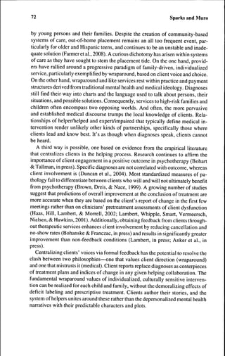 72                                                                 Sparks and Muro


 by young persons and their families. Despite the creation of community-based
 systems of care, out-of-home placement remains an all too frequent event, par-
 ticularly for older and Hispanic teens, and continues to be an unstable and inade-
 quate solution (Farmer et al., 2008). A curious dichotomy has arisen within systems
 of care as they have sought to stem the placement tide. On the one hand, provid-
 ers have rallied around a progressive paradigm of family-driven, individualized
 service, particularly exemplified by wraparound, based on client voice and choice.
 On the other hand, wraparound and like services rest within practice and payment
 structures derived from traditional mental health and medical ideology. Diagnoses
 still find their way into charts and the language used to talk about persons, their
 situations, and possible solutions. Consequently, services to high-risk families and
 children often encompass two opposing worlds. And often, the more pervasive
 and established medical discourse trumps the local knowledge of clients. Rela-
 tionships of helper/helped and expert/impaired that typically define medical in-
 tervention render unlikely other kinds of partnerships, specifically those where
 clients lead and know best. It's as though when diagnoses speak, clients cannot
 be heard.
    A third way is possible, one based on evidence from the empirical literature
 that centralizes clients in the helping process. Research continues to affirm the
 importance of client engagement in a positive outcome in psychotherapy (Bohart
 & Tallman, in press). Specific diagnoses are not correlated with outcome, whereas
client involvement is (Duncan et al., 2004). Most standardized measures of pa-
thology fail to differentiate between clients who will and will not ultimately benefit
from psychotherapy (Brown, Dreis, & Nace, 1999). A growing number of studies
suggest that predictions of overall improvement at the conclusion of treatment are
more accurate when they are based on the client's report of change in the first few
meetings rather than on clinicians' pretreatment assessments of client dysfunction
(Haas, Hill, Lambert, & Morrell, 2002; Lambert, Whipple, Smart, Vermeersch,
Nielsen, & Hawkins, 2001). Additionally, obtaining feedback from clients through-
out therapeutic services enhances client involvement by reducing cancellation and
no-show rates (Bohanske & Franczac, in press) and results in significantly greater
improvement than non-feedback conditions (Lambert, in press; Anker et al., in
press).
    Centralizing clients' voices via formal feedback has the potential to resolve the
clash between two philosophies—one that values client direction (wraparound)
and one that mistrusts it (medical). Client reports replace diagnoses as centerpieces
of treatment plans and indices of change in any given helping collaboration. The
fundamental wraparound values of individualized, culturally sensitive interven-
tion can be realized for each child and family, without the demoralizing effects of
deficit labeling and prescriptive treatment. Clients author their stories, and the
system of helpers unites around these rather than the depersonalized mental health
narratives with their predictable characters and plots.
 