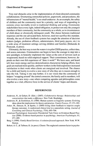 Client-Directed Wraparound                                                            73


   Very real obstacles arise in the implementation of client-directed community
collaborations. Overturning entrenched policies, paperwork, and procedures, the
infrastructure of "mental health," is no small endeavor. As an example, the safety
of children and the community must be a priority, and ways of responding to
extreme crises inevitably revert to traditional thinking and acting. Community
stakeholders have every right, indeed obligation, to protect not only the youngest
members of their community, but the community as a whole, as in circumstances
of child abuse or chronically delinquent youth. The choice between traditional
responses and the one advocated here, however, need not sacrifice this mandate.
Already, the use of client feedback systems has caught the attention of decision
makers (judges, probation officers, administrators, third party payors, etc.) in
a wide array of treatment settings serving children and families (Bohanske &
Franczak, in press).
   Ultimately, the best way to test the waters is to pilot CDOI practice, collect data,
and assess outcomes. Communities can begin to have the courage to step into a
new paradigm, to honestly implement the values at the core of services such as
wraparound, based on solid empirical support. Their commitment, however, de-
pends on their own felt experience of "does it work?" We have seen, and heard
tell, how more energy and less demoralization characterize helping efforts, how
goals are realized more quickly, and how workers in the field experience increased
satisfaction in their work when clients are energized and involved. The chance
for a child and family to evolve a new story of who they are is reason enough to
take the risk. Taking it one step further, it is our vision that the community of
helpers "wrapping around" the central connector, the family and its members, will
also evolve a new story—one where competing agendas and philosophies come
together as a vital, effective force in the service of clients' hopes and dreams.


                                  REFERENCES
Anderson, H., & Gehart, D. (Eds.). (2007). Collaborative therapy: Relationships and
      conversations that make a difference. New York: Routledge.
Anderson, H., & Gooiishian, H. (1988). Human systems as linguistic systems: Evolving
       ideas about the implications for theory and practice. Family Process, 27, 371-393.
Anker, M., Duncan, B., & Sparks, J. (2009) Using client feedback to improve couple
      therapy outcomes: A randomized clinical trial in a naturalistic setting. Journal of
       Consulting and Clinical Psychology, 77(4), 693-704.
American Psychological Association Presidential Task Force on Evidence-Based Prac-
       tice (2006). Evidence-based practice in psychology. American Psychologist, 61,
      271-285.
Berg, I. (1994). Family Based Services: A solution-focused approach. New York. W.W.
       Norton.
Bohart, A. C , & Tallman, K. (in press). Clients: The neglected common factor in psycho-
 