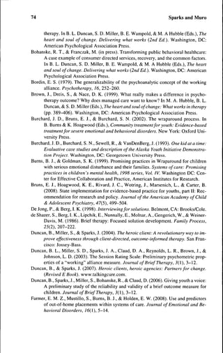 74                                                                     Sparks and Muro


      therapy. In B. L. Duncan, S. D. Miller, B. E. Wampold, & M. A Hubble (Eds.), The
      heart and soul of change. Delivering what works (2nd Ed.). Washington, DC:
      American Psychological Association Press.
Bohanske, R. T., & Franczak, M. (in press). Transforming public behavioral healthcare:
      A case example of consumer directed services, recovery, and the common factors.
      In B. L. Duncan, S. D. Miller, B. E. Wampold, & M. A Hubble (Eds.), The heart
      and soul of change. Delivering what works {2nd Ed.). Washington, DC: American
      Psychological Association Press.
Bordin, E. S. (1979). The generalizability of the psychoanalytic concept of the working
      alliance. Psychotherapy, 16, 252-260.
Brown, J., Dreis, S., & Nace, D. K. (1999). What really makes a difference in psycho-
      therapy outcome? Why does managed care want to know? In M. A. Hubble, B. L.
      Duncan, & S. D. Miller (Eds.), The heart and soul of change: What works in therapy
      (pp. 389-406). Washington, DC: American Psychological Association Press.
Burchard, J. D., Bruns, E. J., & Burchard, S. N. (2002). The wraparound process. In
      B. Burns & K. Hoagwood (Eds.), Community treatment for youth: Evidence-based
      treatment for severe emotional and behavioral disorders. New York: Oxford Uni-
      versity Press.
Burchard, J. D., Burchard, S. N., Sewell, R., & VanDenBerg, J. (1993). One kid at a time:
      Evaluative case studies and description ofthe Alaska Youth Initiative Demonstra-
      tion Project. Washington, DC: Georgetown University Press.
Burns, B. J., & Goldman, S. K. (1999). Promising practices in Wraparound for children
      with serious emotional disturbance and their families. Systems of care: Promising
      practices in children's mental health, 1998 series. Vol. IV. Washington DC: Cen-
      ter for Effective Collaboration and Practice, American Institutes for Research.
Bruns, E. J., Hoagwood, K. E., Rivard, J. C , Wotring, J., Marsenich, L., & Carter, B.
      (2008). State implementation for evidence-based practice for youths, part II: Rec-
      ommendation for research and policy. Journal ofthe American Academy of Child
      & Adolescent Psychiatry, 47(5), 499-504.
De Jong, P., & Berg, I. K. (1998). Interviewing for solutions. Belmont, CA: Brooks/Cole.
de Shazer, S., Berg, I. K., Lipchik, E., Nunnally, E., Molnar, A., Gengerich, W., & Weiner-
      Davis, M. (1986). Brief therapy: Eocused solution development. Family Process,
      25(2), 207-222.
Duncan, B., Miller, S., & Sparks, J. (2004). The heroic client: A revolutionary way to im-
      prove effectiveness through client-directed, outcome-informed therapy. San Eran-
      cisco: Jossey-Bass.
Duncan, B. L., Miller, S. D., Sparks, J. A., Claud, D. A., Reynolds, L. R., Brown, J., &
      Johnson, L. D. (2003). The Session Rating Scale: Preliminary psychometric prop-
      erties of a "working" alliance measure. Journal of Brief Therapy, 5(1), 3-12.
Duncan, B., & Sparks, J. (2007). Heroic clients, heroic agencies: Partners for change.
      (Revised E Book), www.talkingcure.com.
Duncan, B., Sparks, J., Miller, S., Bohanske, R., & Claud, D. (2006). Giving youth a voice:
      A preliminary study of the reliahility and validity of a brief outcome measure for
      children. Journal of Brief Therapy, 3(1), 3-12.
Earmer, E. M. Z., Mustillo, S., Burns, B. J., & Holden, E. W. (2008). Use and predictors
      of out-of-home placements within systems of care. Journal of Emotional and Be-
      havioral Disorders, 16(1), 5-14.
 