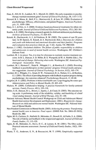 Client-Directed Wraparound                                                                    75


Haas, E., Hill, R. D., Lambert, M. J., Morrell, B. (2002). Do early responders to psycho-
       therapy maintain treatment gains? Journal of Clinical Psychology, 58, 1157-1172.
Howard, K. I., Moras, K., Brill, P. L., Martinovich, Z., & Lutz, W. (1996). Evaluation of
       psychotherapy: Efficacy, effectiveness, and patient Progress. American Psycholo-
       gist, 5J, 1059-1064.
Huey, S. J., & Polo, A. J. (2008). Evidence-based psychosocial treatments for ethnic mi-
       nority youth. Journal of Clinical Child and Adolescent Psychiatry, 37{ 1 ), 262-301.
Kazdin, A. E. (2000). Developing a research agenda for child and adolescent psychotherapy.
      Archives of General Psychiatry, 57, 829-835.
Kutash, K., Duchnowski, A. J., & Friedman, R. M. (2005). The system of care 20 years
       later. In M. Epstein, K. Kutash, & A. Duchnowski (Eds.), Outcomes for children
       and youth with behavioral and emotional disorders and their families: Programs
       and evaluation best practices (2nd ed., pp. 3-22). Austin, TX: PRO-ED.
Knitzer, J. (1982). Unclaimed children: The failure of public responsibility to children
       and adolescents in need of mental health services. Washington, DC: Children's
       Defense Fund.
Lambert, M. J. (in press). Yes, it is time for clinicians to routinely monitor treatment out-
       come. In B. L. Duncan, S. D. Miller, B. E. Wampold, & M. A. Hubble (Eds.), The
       heart and soul of change. Delivering what works. Washington, DC: American Psy-
       chological Association Press.
Lambert, M. J., Harmon C., Slade K., Whipple J. L., & Hawkins E. J. (2005). Providing
       feedback to psychotherapists on their patients' progress: Clinical results and prac-
       tice suggestions. Journal of Clinical Psychology: In Session, 67(2), 165-174.
Lambert, M. J., Whipple, J. L., Smart, D. W., Vermeersch, D. A., Nielsen, S. L., & Hawkins,
       E. J. (2001 ). The effects of providing therapists with feedback on patient progress during
       psychotherapy: Are outcomes enhanced? Psychotherapy Research, 11, 49-68.
Leighton, H. Y. (2002). Problems in behavioral health care: Leap-frogging the status quo.
       Administration and Policy in Mental Health, 29, 403^19.
Madsen, W. (2009). Collaborative helping: A practice framework for family-centered
       services. Family Process, 48{), 103-116.
Miller, S. D., Duncan, B. L., Brown, J., Sparks, J., & Claud, D. (2003). The outcome rat-
       ing scale: A preliminary study ofthe reliability, validity, and feasibility ofa brief
       visual analog measure. Journal of Brief Therapy, 2(2), 91-100.
National Advisory Mental Health Council Workgroup on Child and Adolescent Mental
       Health Intervention Development and Deployment. (2001). Blueprint for change:
       Research on child and adolescent mental health. Washington DC: National Insti-
       tute of Mental Health.
New Freedom Commission on Mental Health. (2003). Achieving the promise: Transforming
       mental health care in America. Final report. (DHHS Pub. No. SMA-03-3832),
       Rockville, MD.
Ogles, M. 0., Carlston, D., Hatfield, D., Melendez, G., Dowell, K., & Fields, S. A. (2006).
       The role of fidelity and feedback in the wraparound approach. Journal of Child and
       Family Studies, 15, 115-129.
Ogles, B. M., Melendez, G., Davis, D. C , & Lunnen, K. M. (2001). The Ohio scales:
       Practical outcome assessment. Journal of Child and Family Studies, 10(2), 199-
       212.
Plante, T. G., Andersen, E. N., & Boccaccini, M. T. (1999). Empirically supported
 